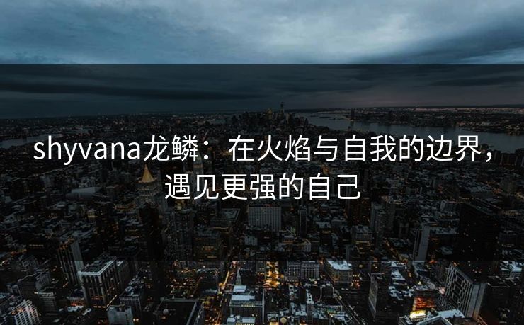 shyvana龙鳞：在火焰与自我的边界，遇见更强的自己