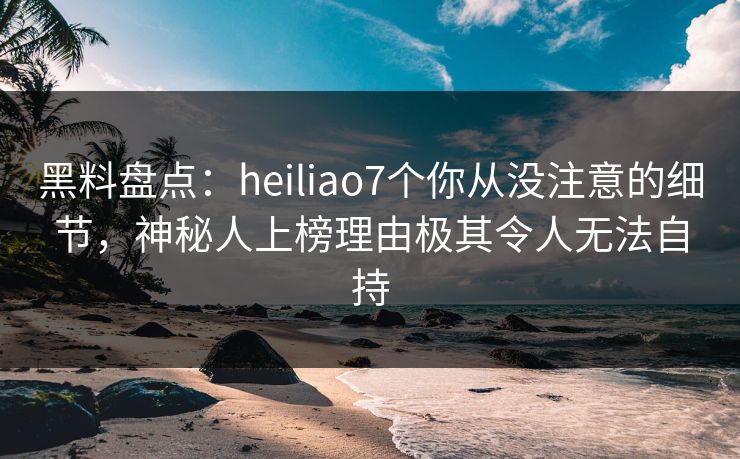 黑料盘点:heiliao7个你从没注意的细节,神秘人上榜理由极其令人无法自持 黑料盘点:heiliao7个你从没注意的细节,神秘人上榜理由极其令人无法自持