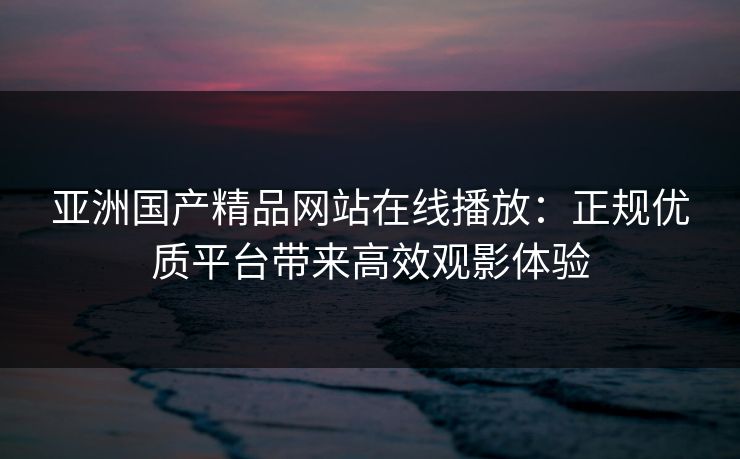 亚洲国产精品网站在线播放:正规优质平台带来高效观影体验 亚洲国产精品网站在线播放:正规优质平台带来高效观影体验
