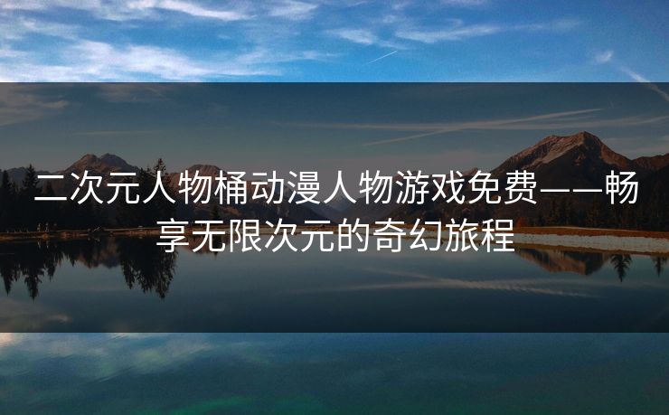 二次元人物桶动漫人物游戏免费——畅享无限次元的奇幻旅程 二次元人物桶动漫人物游戏免费——畅享无限次元的奇幻旅程