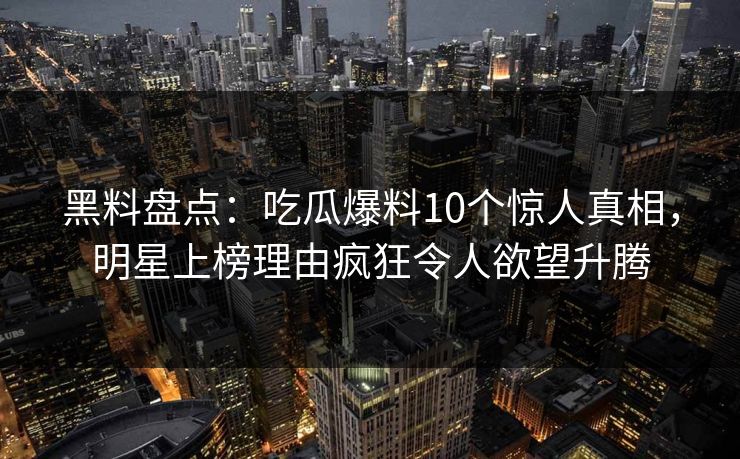 黑料盘点：吃瓜爆料10个惊人真相，明星上榜理由疯狂令人欲望升腾