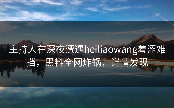 主持人在深夜遭遇heiliaowang羞涩难挡，黑料全网炸锅，详情发现