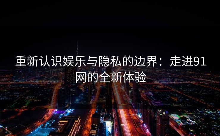 重新认识娱乐与隐私的边界：走进91网的全新体验