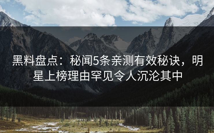 黑料盘点：秘闻5条亲测有效秘诀，明星上榜理由罕见令人沉沦其中