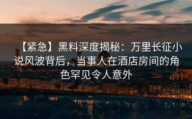 【紧急】黑料深度揭秘:万里长征小说风波背后,当事人在酒店房间的角色罕见令人意外 【紧急】黑料深度揭秘:万里长征小说风波背后,当事人在酒店房间的角色罕见令人意外