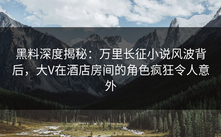 黑料深度揭秘：万里长征小说风波背后，大V在酒店房间的角色疯狂令人意外