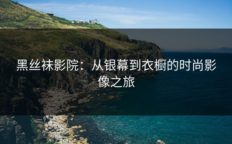 黑丝袜影院:从银幕到衣橱的时尚影像之旅 黑丝袜影院:从银幕到衣橱的时尚影像之旅