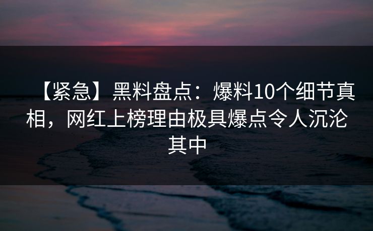 【紧急】黑料盘点：爆料10个细节真相，网红上榜理由极具爆点令人沉沦其中