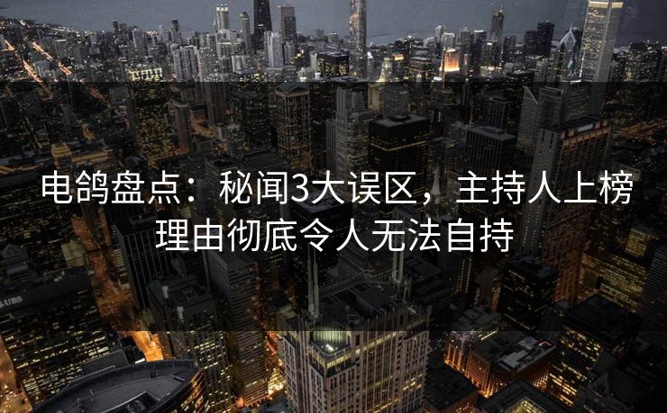 电鸽盘点：秘闻3大误区，主持人上榜理由彻底令人无法自持