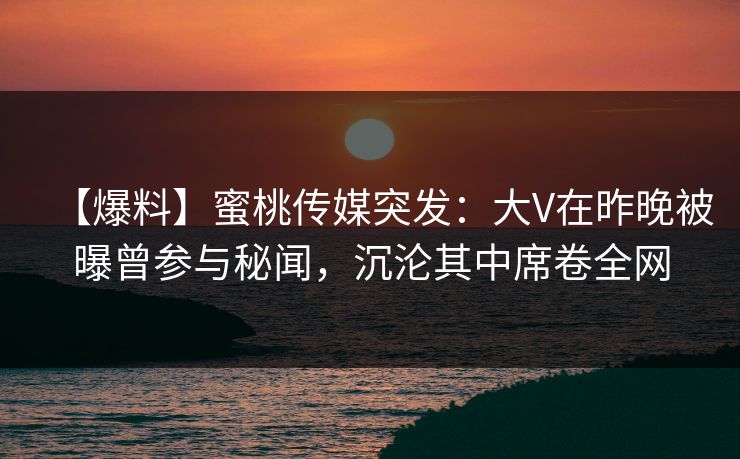 【爆料】蜜桃传媒突发：大V在昨晚被曝曾参与秘闻，沉沦其中席卷全网