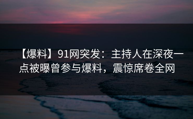 【爆料】91网突发：主持人在深夜一点被曝曾参与爆料，震惊席卷全网