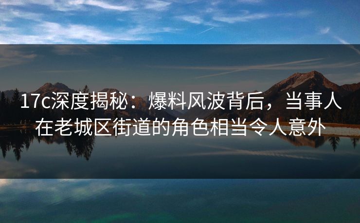 17c深度揭秘：爆料风波背后，当事人在老城区街道的角色相当令人意外