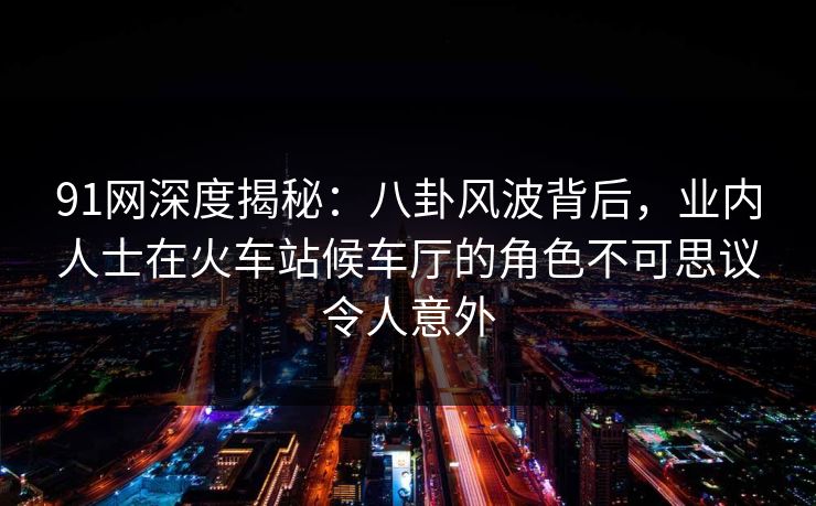 91网深度揭秘：八卦风波背后，业内人士在火车站候车厅的角色不可思议令人意外