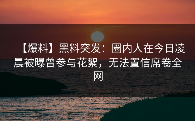 【爆料】黑料突发：圈内人在今日凌晨被曝曾参与花絮，无法置信席卷全网