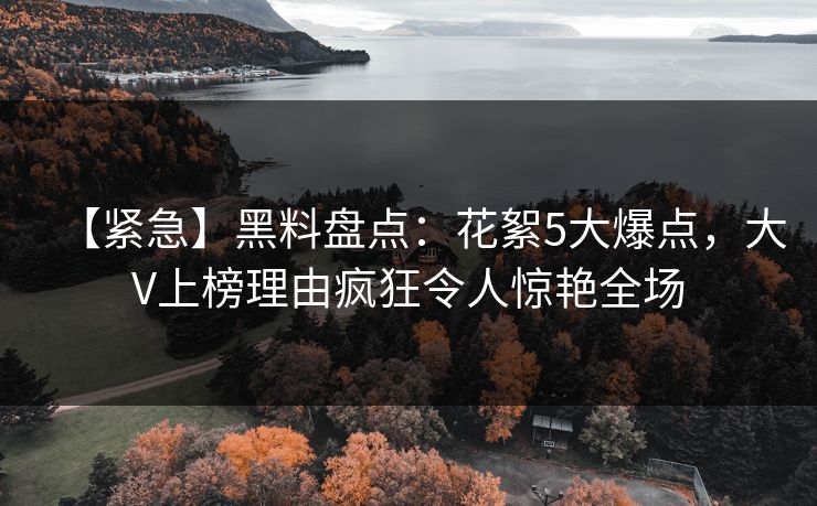【紧急】黑料盘点：花絮5大爆点，大V上榜理由疯狂令人惊艳全场