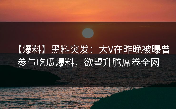 【爆料】黑料突发：大V在昨晚被曝曾参与吃瓜爆料，欲望升腾席卷全网