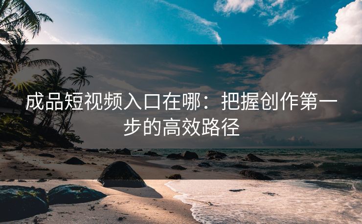 成品短视频入口在哪：把握创作第一步的高效路径