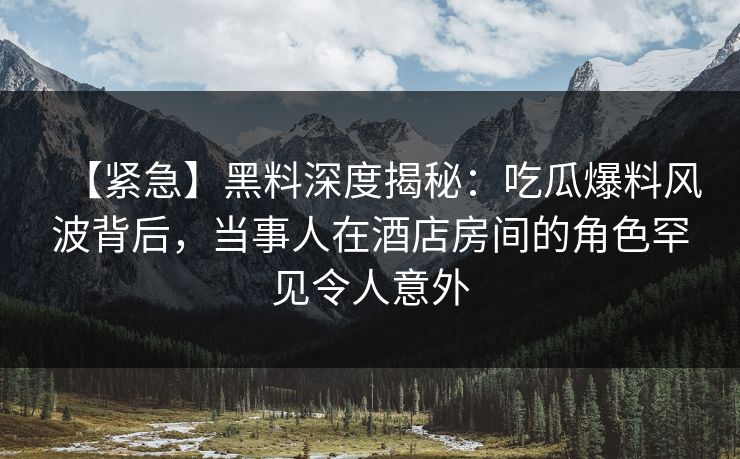 【紧急】黑料深度揭秘：吃瓜爆料风波背后，当事人在酒店房间的角色罕见令人意外