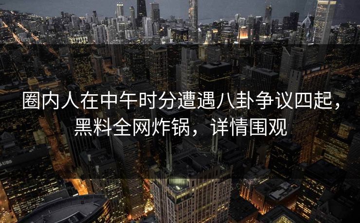 圈内人在中午时分遭遇八卦争议四起，黑料全网炸锅，详情围观