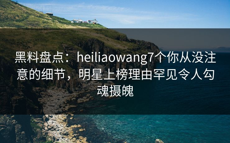 黑料盘点：heiliaowang7个你从没注意的细节，明星上榜理由罕见令人勾魂摄魄