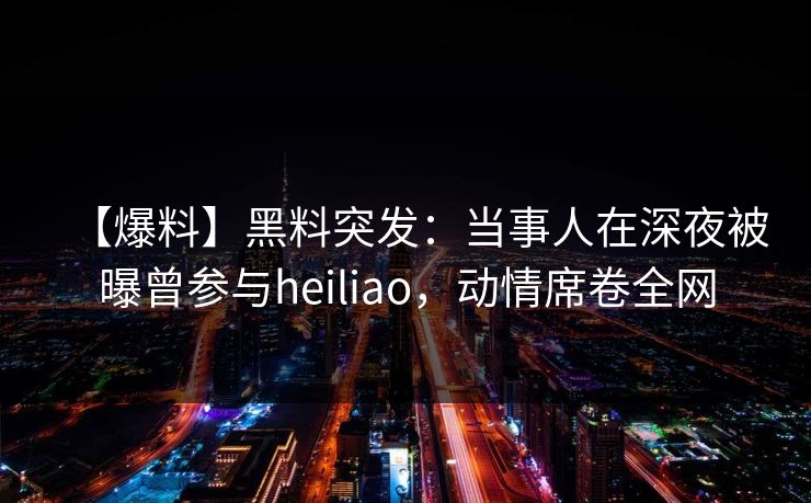 【爆料】黑料突发：当事人在深夜被曝曾参与heiliao，动情席卷全网