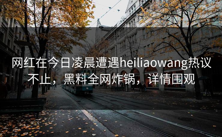 网红在今日凌晨遭遇heiliaowang热议不止,黑料全网炸锅,详情围观 网红在今日凌晨遭遇heiliaowang热议不止,黑料全网炸锅,详情围观