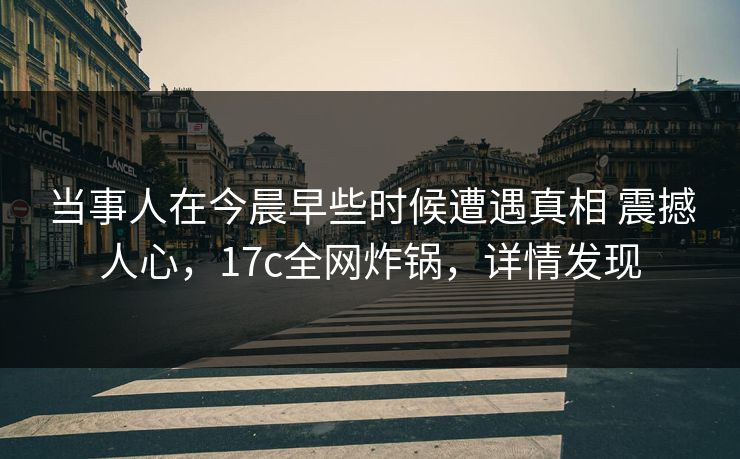 当事人在今晨早些时候遭遇真相 震撼人心,17c全网炸锅,详情发现