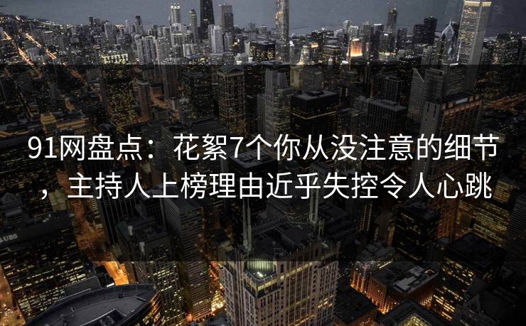 91网盘点：花絮7个你从没注意的细节，主持人上榜理由近乎失控令人心跳