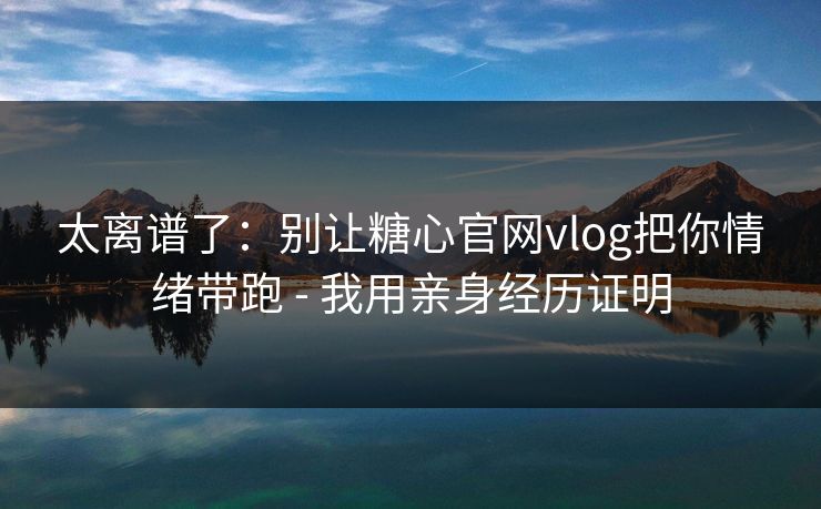 太离谱了：别让糖心官网vlog把你情绪带跑 - 我用亲身经历证明