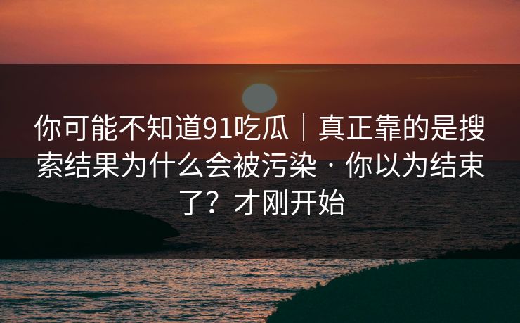 你可能不知道91吃瓜｜真正靠的是搜索结果为什么会被污染 · 你以为结束了？才刚开始