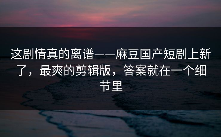 这剧情真的离谱——麻豆国产短剧上新了,最爽的剪辑版,答案就在一个细节里 这剧情真的离谱——麻豆国产短剧上新了,最爽的剪辑版,答案就在一个细节里