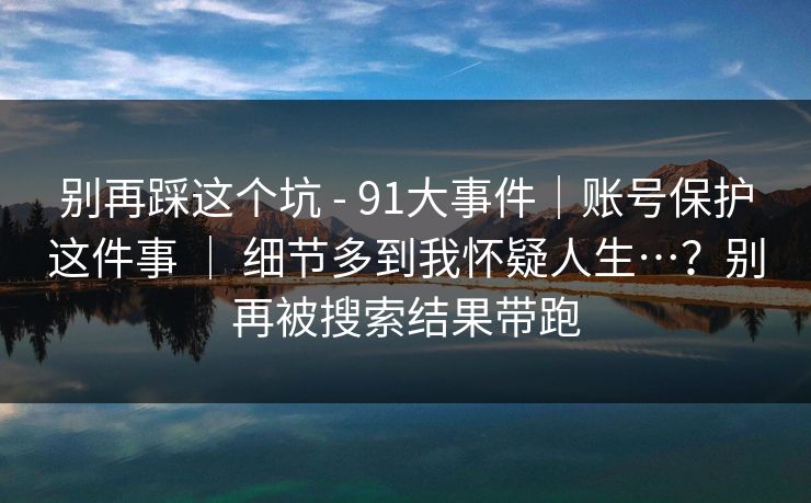 别再踩这个坑 - 91大事件|账号保护这件事 | 细节多到我怀疑人生…?别再被搜索结果带跑 别再踩这个坑 - 91大事件|账号保护这件事 | 细节多到我怀疑人生…?别再被搜索结果带跑