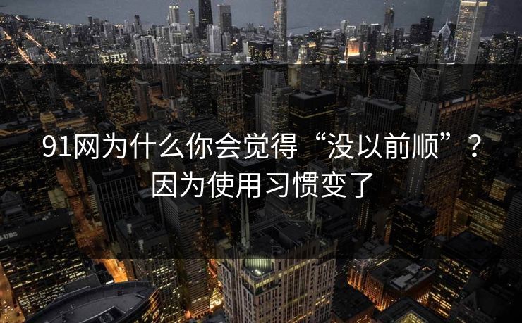 91网为什么你会觉得“没以前顺”？因为使用习惯变了