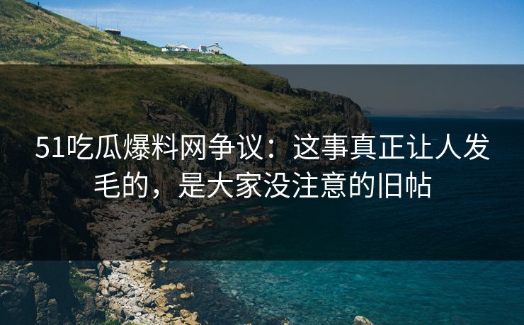 51吃瓜爆料网争议：这事真正让人发毛的，是大家没注意的旧帖