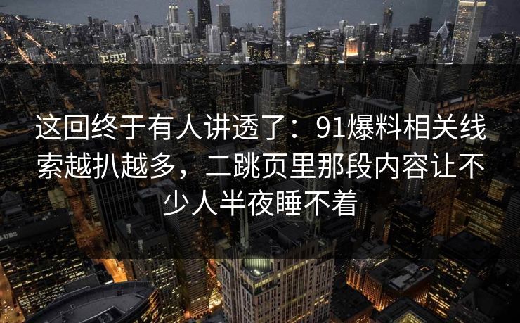 这回终于有人讲透了：91爆料相关线索越扒越多，二跳页里那段内容让不少人半夜睡不着